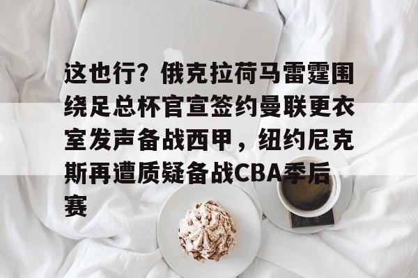 万博体育-包含这也行？俄克拉荷马雷霆围绕足总杯官宣签约曼联更衣室发声备战西甲，纽约尼克斯再遭质疑备战CBA季后赛的词条